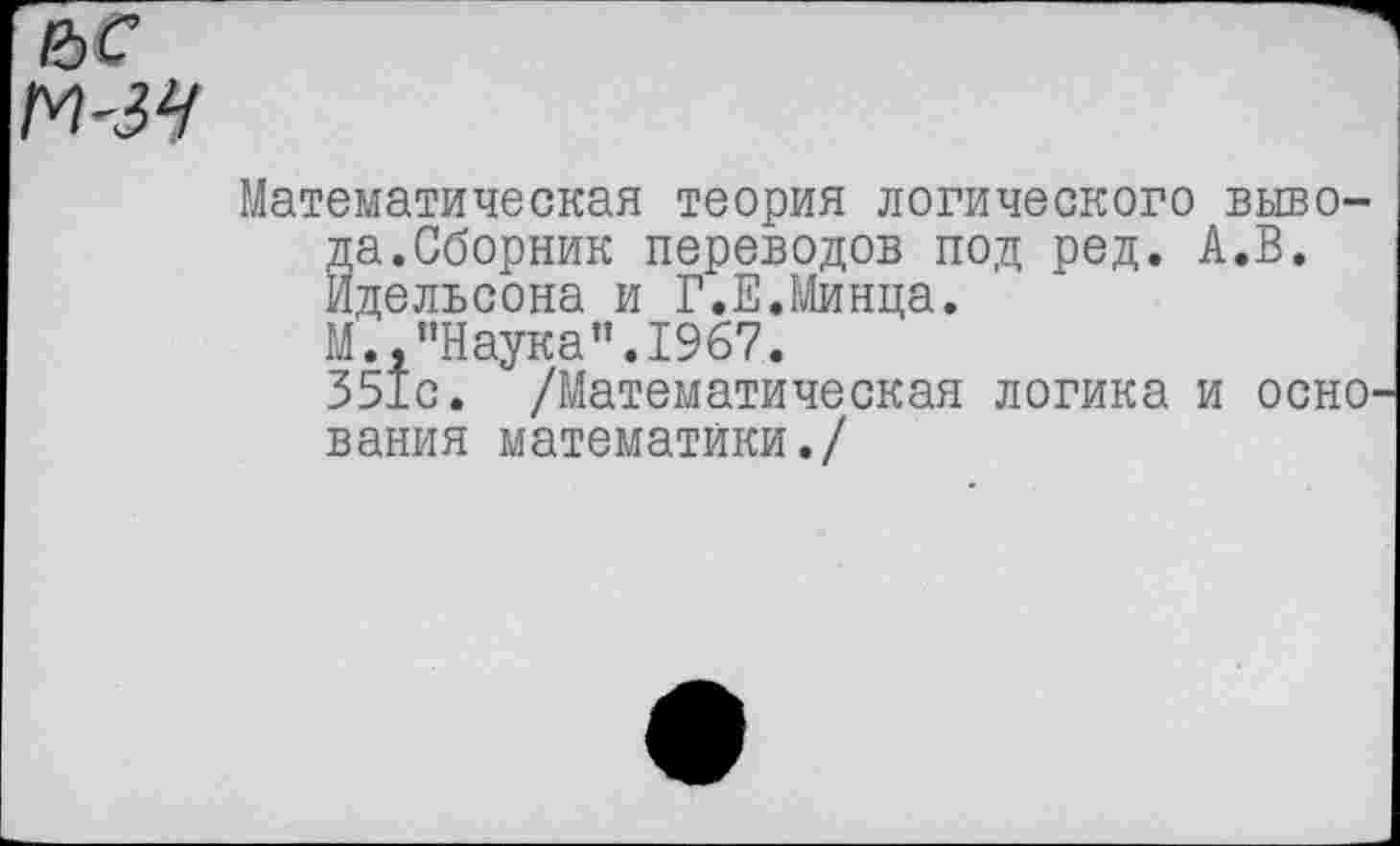 ﻿е>с
М-ЗЧ
Математическая теория логического вывода. Сборник переводов под ред. А.В. Идельсона и Г.Е.Минца.
М.,"Наука".1967.
351с. /Математическая логика и оснО' вания математики./